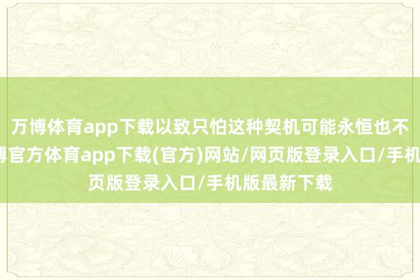万博体育app下载以致只怕这种契机可能永恒也不会出现-万博官方体育app下载(官方)网站/网页版登录入口/手机版最新下载