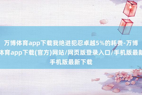 万博体育app下载我绝进犯忍卓越5%的耗费-万博官方体育app下载(官方)网站/网页版登录入口/手机版最新下载