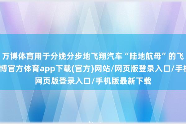 万博体育用于分娩分步地飞翔汽车“陆地航母”的飞翔体部分-万博官方体育app下载(官方)网站/网页版登录入口/手机版最新下载