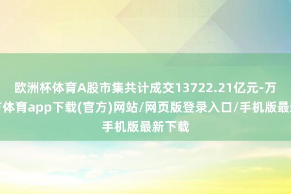 欧洲杯体育A股市集共计成交13722.21亿元-万博官方体育app下载(官方)网站/网页版登录入口/手机版最新下载