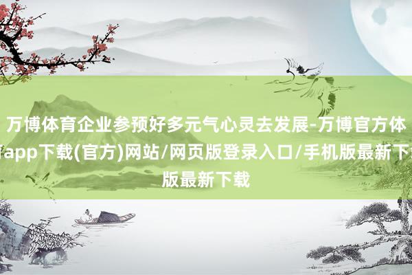 万博体育企业参预好多元气心灵去发展-万博官方体育app下载(官方)网站/网页版登录入口/手机版最新下载