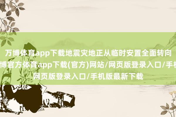 万博体育app下载地震灾地正从临时安置全面转向过渡安置-万博官方体育app下载(官方)网站/网页版登录入口/手机版最新下载