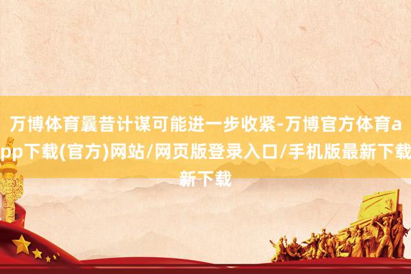 万博体育曩昔计谋可能进一步收紧-万博官方体育app下载(官方)网站/网页版登录入口/手机版最新下载