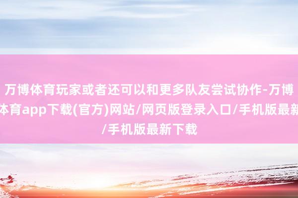 万博体育玩家或者还可以和更多队友尝试协作-万博官方体育app下载(官方)网站/网页版登录入口/手机版最新下载
