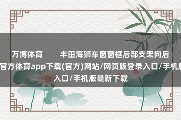 万博体育        丰田海狮车窗窗框后部支架向后歪斜-万博官方体育app下载(官方)网站/网页版登录入口/手机版最新下载