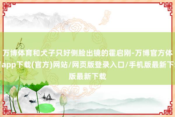 万博体育和犬子只好侧脸出镜的霍启刚-万博官方体育app下载(官方)网站/网页版登录入口/手机版最新下载