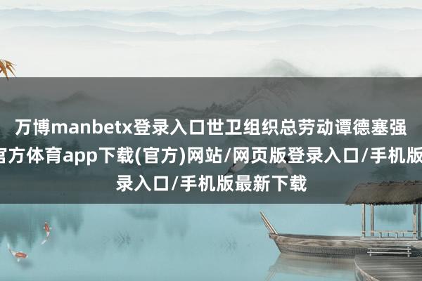 万博manbetx登录入口世卫组织总劳动谭德塞强调-万博官方体育app下载(官方)网站/网页版登录入口/手机版最新下载