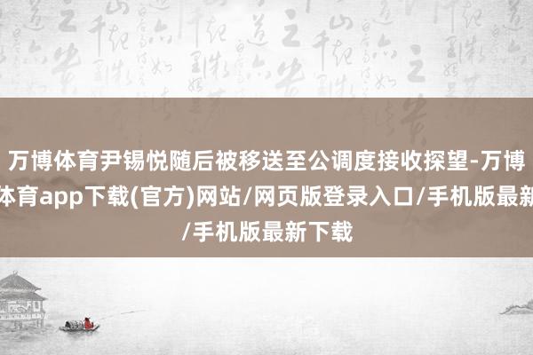 万博体育尹锡悦随后被移送至公调度接收探望-万博官方体育app下载(官方)网站/网页版登录入口/手机版最新下载
