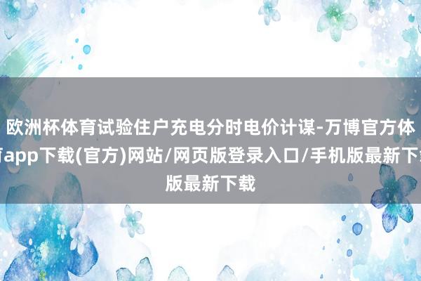 欧洲杯体育试验住户充电分时电价计谋-万博官方体育app下载(官方)网站/网页版登录入口/手机版最新下载