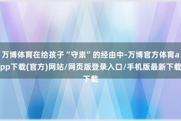 万博体育在给孩子“守祟”的经由中-万博官方体育app下载(官方)网站/网页版登录入口/手机版最新下载