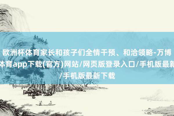 欧洲杯体育家长和孩子们全情干预、和洽领略-万博官方体育app下载(官方)网站/网页版登录入口/手机版最新下载