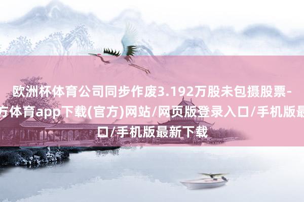 欧洲杯体育公司同步作废3.192万股未包摄股票-万博官方体育app下载(官方)网站/网页版登录入口/手机版最新下载