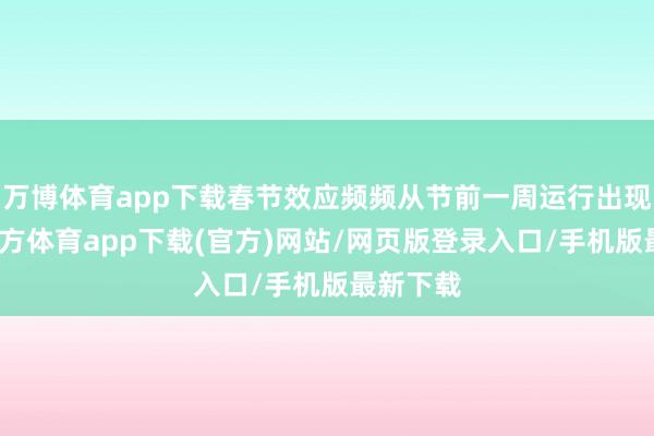 万博体育app下载春节效应频频从节前一周运行出现-万博官方体育app下载(官方)网站/网页版登录入口/手机版最新下载