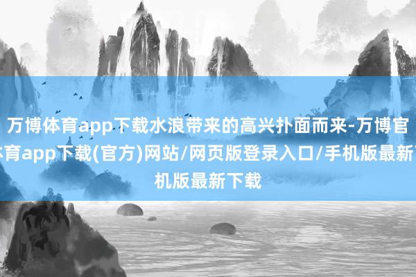 万博体育app下载水浪带来的高兴扑面而来-万博官方体育app下载(官方)网站/网页版登录入口/手机版最新下载