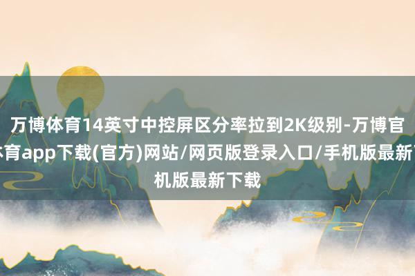 万博体育14英寸中控屏区分率拉到2K级别-万博官方体育app下载(官方)网站/网页版登录入口/手机版最新下载