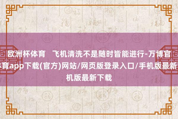 欧洲杯体育   飞机清洗不是随时皆能进行-万博官方体育app下载(官方)网站/网页版登录入口/手机版最新下载