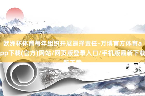 欧洲杯体育每年组织开展遴择责任-万博官方体育app下载(官方)网站/网页版登录入口/手机版最新下载