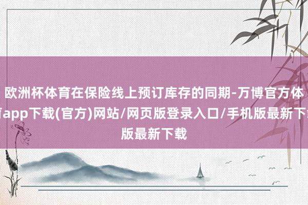 欧洲杯体育在保险线上预订库存的同期-万博官方体育app下载(官方)网站/网页版登录入口/手机版最新下载