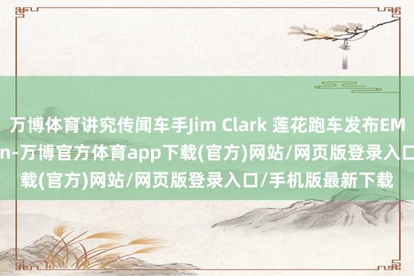 万博体育讲究传闻车手Jim Clark 莲花跑车发布EMIRA Clark Edition-万博官方体育app下载(官方)网站/网页版登录入口/手机版最新下载