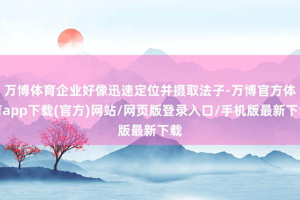 万博体育企业好像迅速定位并摄取法子-万博官方体育app下载(官方)网站/网页版登录入口/手机版最新下载