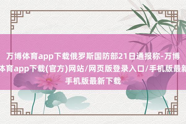 万博体育app下载俄罗斯国防部21日通报称-万博官方体育app下载(官方)网站/网页版登录入口/手机版最新下载
