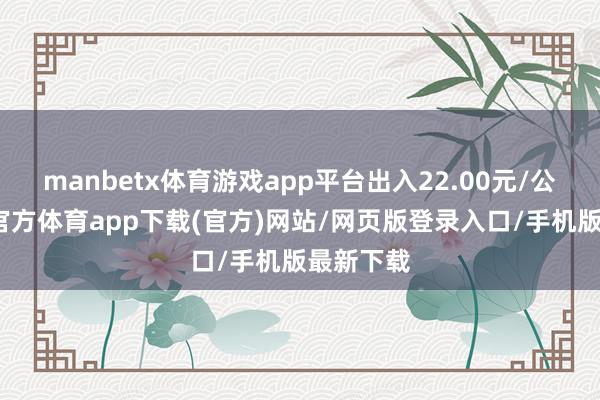 manbetx体育游戏app平台出入22.00元/公斤-万博官方体育app下载(官方)网站/网页版登录入口/手机版最新下载