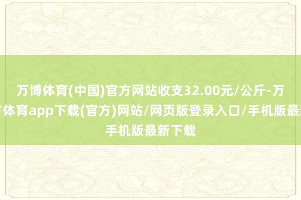 万博体育(中国)官方网站收支32.00元/公斤-万博官方体育app下载(官方)网站/网页版登录入口/手机版最新下载