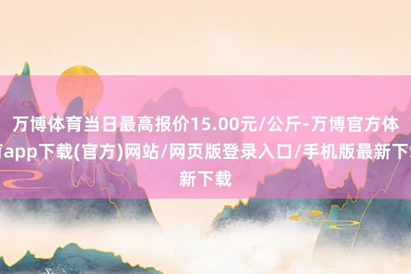 万博体育当日最高报价15.00元/公斤-万博官方体育app下载(官方)网站/网页版登录入口/手机版最新下载