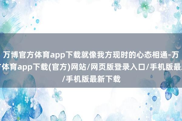 万博官方体育app下载就像我方现时的心态相通-万博官方体育app下载(官方)网站/网页版登录入口/手机版最新下载