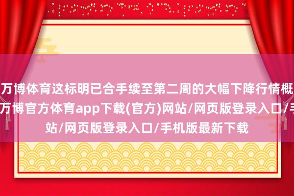 万博体育这标明已合手续至第二周的大幅下降行情概况将暂作喘气-万博官方体育app下载(官方)网站/网页版登录入口/手机版最新下载