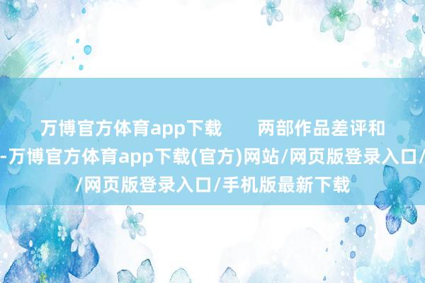 万博官方体育app下载       两部作品差评和好评主要在脚本-万博官方体育app下载(官方)网站/网页版登录入口/手机版最新下载