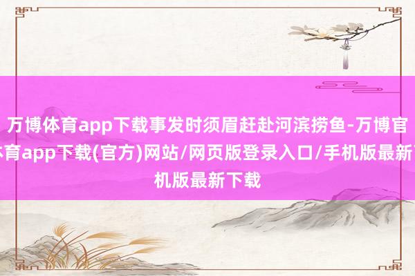 万博体育app下载事发时须眉赶赴河滨捞鱼-万博官方体育app下载(官方)网站/网页版登录入口/手机版最新下载