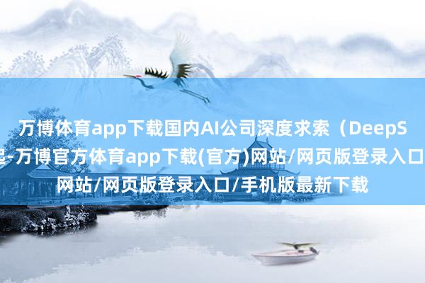 万博体育app下载国内AI公司深度求索（DeepSeek）的强势崛起-万博官方体育app下载(官方)网站/网页版登录入口/手机版最新下载
