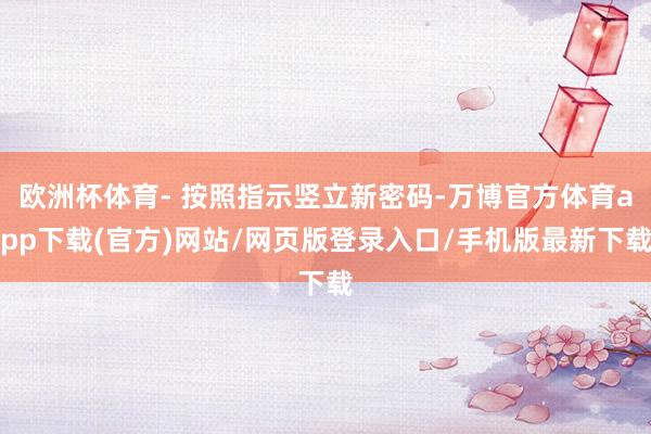 欧洲杯体育- 按照指示竖立新密码-万博官方体育app下载(官方)网站/网页版登录入口/手机版最新下载