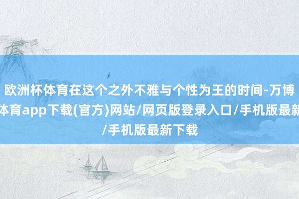 欧洲杯体育在这个之外不雅与个性为王的时间-万博官方体育app下载(官方)网站/网页版登录入口/手机版最新下载