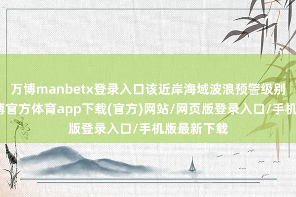 万博manbetx登录入口该近岸海域波浪预警级别为黄色-万博官方体育app下载(官方)网站/网页版登录入口/手机版最新下载