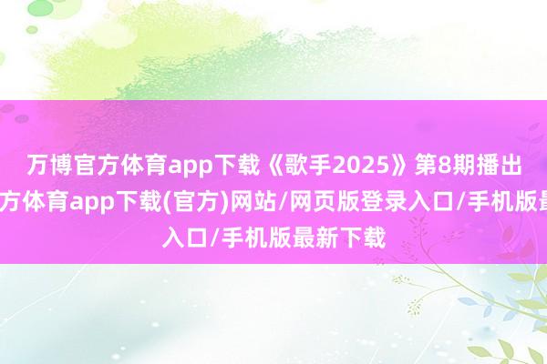 万博官方体育app下载《歌手2025》第8期播出-万博官方体育app下载(官方)网站/网页版登录入口/手机版最新下载