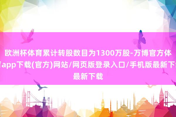 欧洲杯体育累计转股数目为1300万股-万博官方体育app下载(官方)网站/网页版登录入口/手机版最新下载