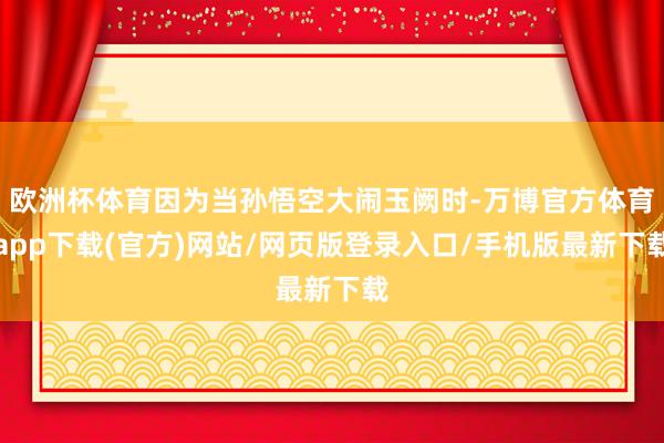 欧洲杯体育因为当孙悟空大闹玉阙时-万博官方体育app下载(官方)网站/网页版登录入口/手机版最新下载