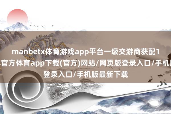 manbetx体育游戏app平台　　一级交游商获配14.8%-万博官方体育app下载(官方)网站/网页版登录入口/手机版最新下载