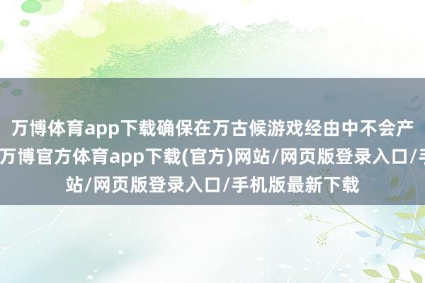 万博体育app下载确保在万古候游戏经由中不会产生过多疲困感-万博官方体育app下载(官方)网站/网页版登录入口/手机版最新下载