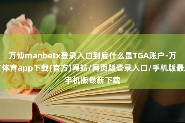 万博manbetx登录入口到底什么是TGA账户-万博官方体育app下载(官方)网站/网页版登录入口/手机版最新下载