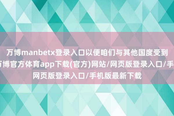 万博manbetx登录入口以便咱们与其他国度受到平等对待”-万博官方体育app下载(官方)网站/网页版登录入口/手机版最新下载