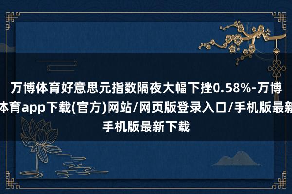 万博体育好意思元指数隔夜大幅下挫0.58%-万博官方体育app下载(官方)网站/网页版登录入口/手机版最新下载