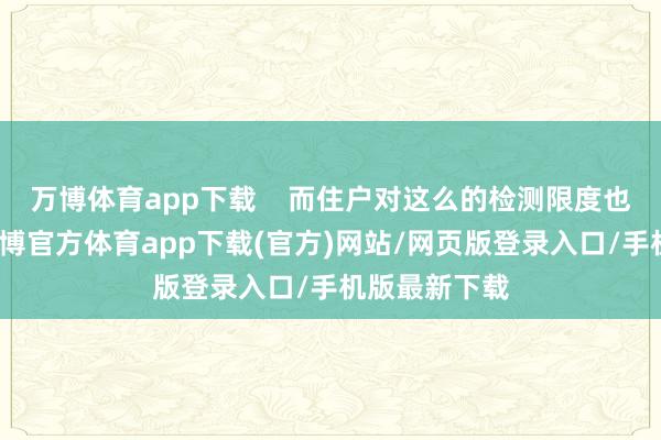 万博体育app下载    而住户对这么的检测限度也难言惬意-万博官方体育app下载(官方)网站/网页版登录入口/手机版最新下载