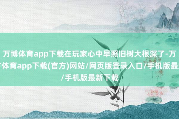 万博体育app下载在玩家心中早照旧树大根深了-万博官方体育app下载(官方)网站/网页版登录入口/手机版最新下载