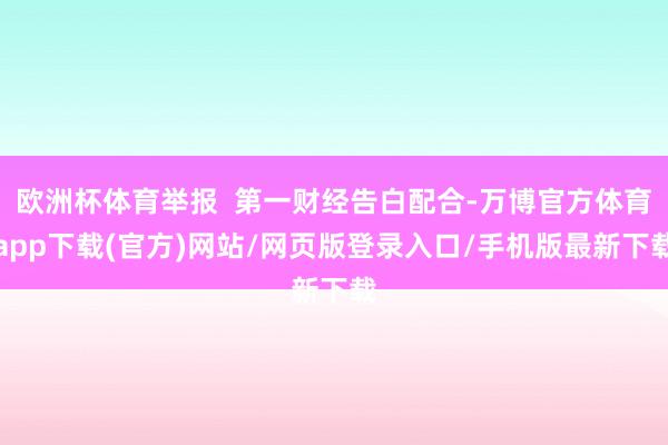 欧洲杯体育举报  第一财经告白配合-万博官方体育app下载(官方)网站/网页版登录入口/手机版最新下载