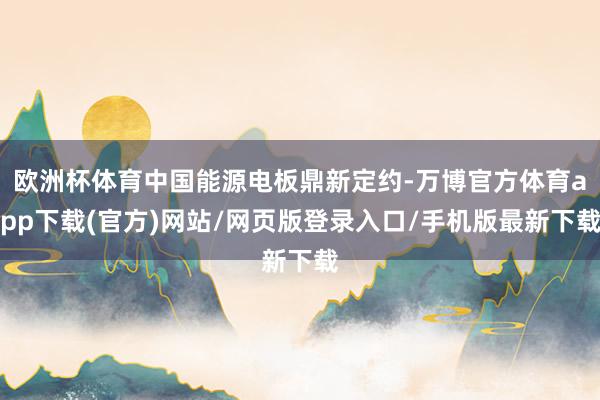 欧洲杯体育中国能源电板鼎新定约-万博官方体育app下载(官方)网站/网页版登录入口/手机版最新下载