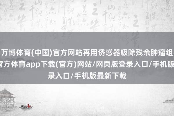 万博体育(中国)官方网站再用诱惑器吸除残余肿瘤组织-万博官方体育app下载(官方)网站/网页版登录入口/手机版最新下载