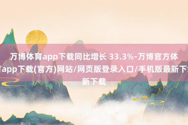 万博体育app下载同比增长 33.3%-万博官方体育app下载(官方)网站/网页版登录入口/手机版最新下载